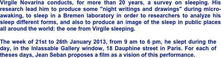 Virgile Novarina conducts, for more than 20 years, a survey on sleeping. His research lead him to produce some "night writings and drawings" during micro-awaking, to sleep in a Bremen laboratory in order to researchers to analyze his sleep different forms, and also to produce an image of the sleep in public places all around the world: the one from Virgile sleeping.
 The week of 21st to 26th January 2013, from 9 am to 6 pm, he slept during the day, in the Inlassable Gallery window, 18 Dauphine street in Paris. For each of theses days, Jean Seban proposes a film as a vision of this performance.