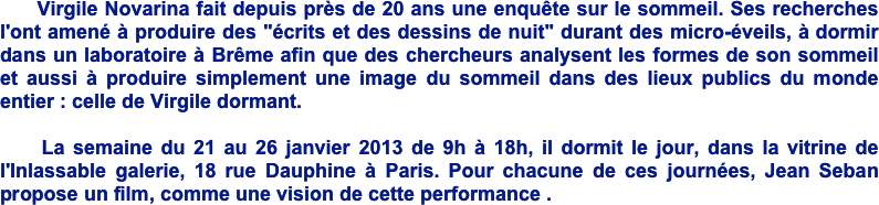      Virgile Novarina fait depuis près de 20 ans une enquête sur le sommeil. Ses recherches l'ont amené à produire des "écrits et des dessins de nuit" durant des micro-éveils, à dormir dans un laboratoire à Brême afin que des chercheurs analysent les formes de son sommeil et aussi à produire simplement une image du sommeil dans des lieux publics du monde entier : celle de Virgile dormant. 

    La semaine du 21 au 26 janvier 2013 de 9h à 18h, il dormit le jour, dans la vitrine de l'Inlassable galerie, 18 rue Dauphine à Paris. Pour chacune de ces journées, Jean Seban propose un film, comme une vision de cette performance . 