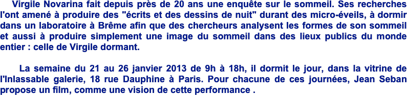    Virgile Novarina fait depuis près de 20 ans une enquête sur le sommeil. Ses recherches l'ont amené à produire des "écrits et des dessins de nuit" durant des micro-éveils, à dormir dans un laboratoire à Brême afin que des chercheurs analysent les formes de son sommeil et aussi à produire simplement une image du sommeil dans des lieux publics du monde entier : celle de Virgile dormant. 

    La semaine du 21 au 26 janvier 2013 de 9h à 18h, il dormit le jour, dans la vitrine de l'Inlassable galerie, 18 rue Dauphine à Paris. Pour chacune de ces journées, Jean Seban propose un film, comme une vision de cette performance . 