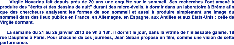     Virgile Novarina fait depuis près de 20 ans une enquête sur le sommeil. Ses recherches l'ont amené à produire des "écrits et des dessins de nuit" durant des micro-éveils, à dormir dans un laboratoire à Brême afin que des chercheurs analysent les formes de son sommeil et aussi à produire simplement une image du sommeil dans des lieux publics en France, en Allemagne, en Espagne, aux Antilles et aux Etats-Unis : celle de Virgile dormant. 

    La semaine du 21 au 26 janvier 2013 de 9h à 18h, il dormit le jour, dans la vitrine de l'Inlassable galerie, 18 rue Dauphine à Paris. Pour chacune de ces journées, Jean Seban propose un film, comme une vision de cette performance. 