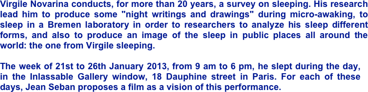 Virgile Novarina conducts, for more than 20 years, a survey on sleeping. His research lead him to produce some "night writings and drawings" during micro-awaking, to sleep in a Bremen laboratory in order to researchers to analyze his sleep different forms, and also to produce an image of the sleep in public places all around the world: the one from Virgile sleeping.
 The week of 21st to 26th January 2013, from 9 am to 6 pm, he slept during the day, in the Inlassable Gallery window, 18 Dauphine street in Paris. For each of these days, Jean Seban proposes a film as a vision of this performance.